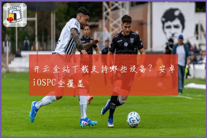 开云全站下载支持哪些设备？安卓iOSPC全覆盖