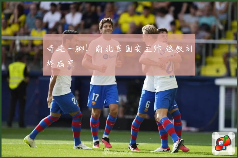 奇迹一脚！前北京国安主帅 这教训终成空