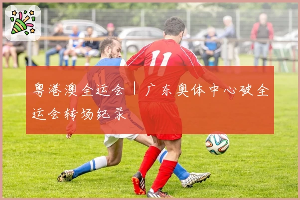 粤港澳全运会|广东奥体中心破全运会转场纪录