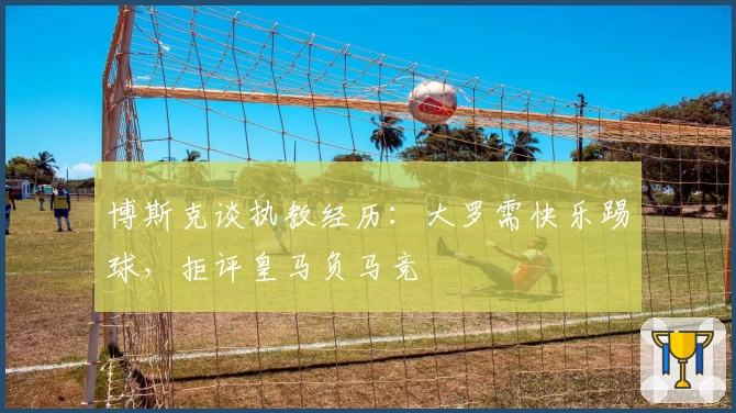 博斯克谈执教经历:大罗需快乐踢球,拒评皇马负马竞