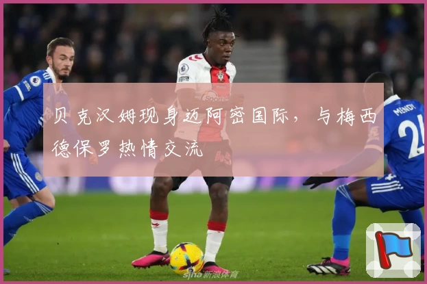 贝克汉姆现身迈阿密国际，与梅西德保罗热情交流