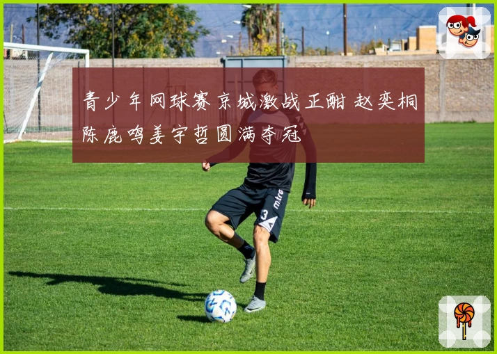 青少年网球赛京城激战正酣 赵奕桐陈鹿鸣姜宇哲圆满夺冠