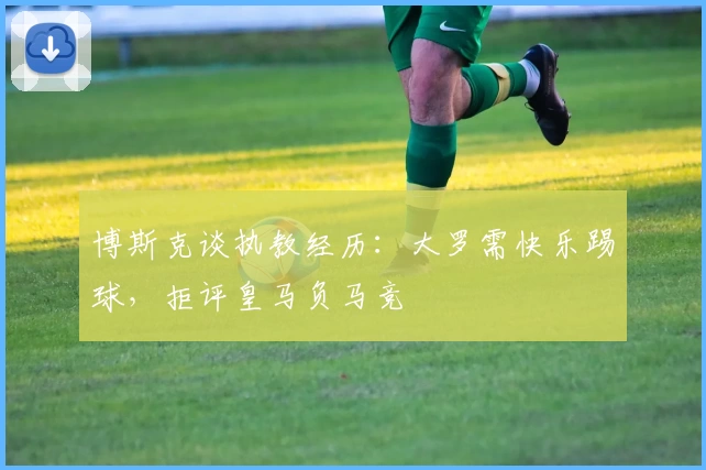 博斯克谈执教经历:大罗需快乐踢球,拒评皇马负马竞