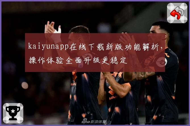 kaiyunapp在线下载新版功能解析，操作体验全面升级更稳定