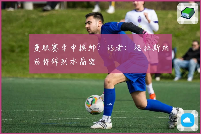 曼联赛季中换帅？记者：格拉斯纳或将辞别水晶宫