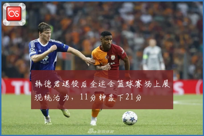 韩德君退役后全运会篮球赛场上展现统治力，11分钟轰下21分