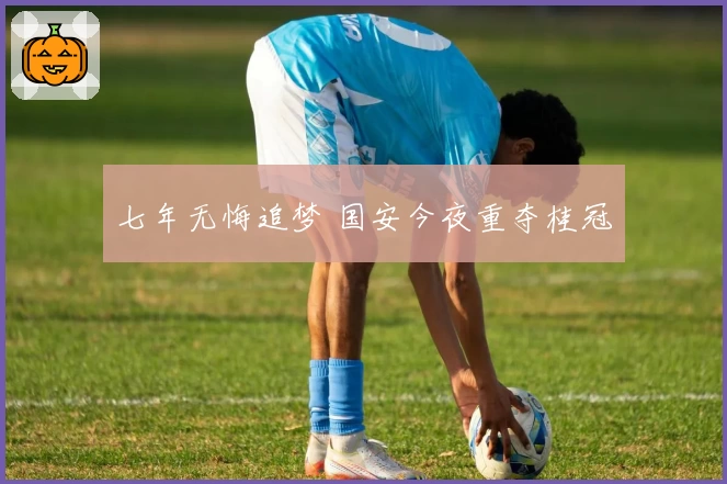 七年无悔追梦 国安今夜重夺桂冠