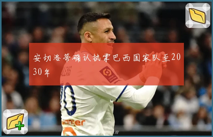 安切洛蒂确认执掌巴西国家队至2030年