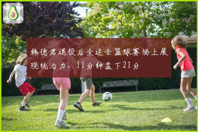 韩德君退役后全运会篮球赛场上展现统治力，11分钟轰下21分