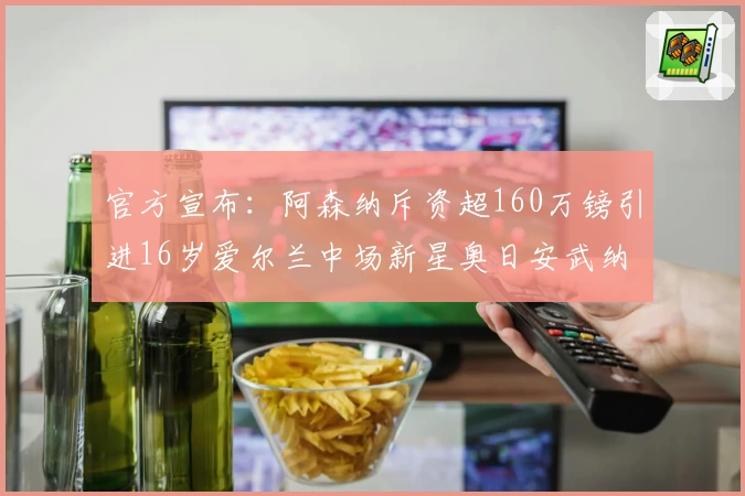 官方宣布：阿森纳斥资超160万镑引进16岁爱尔兰中场新星奥日安武纳