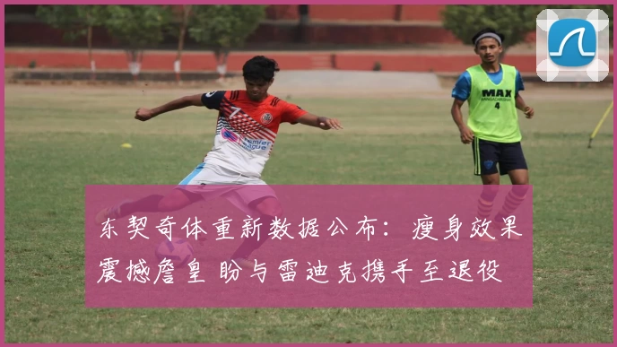 东契奇体重新数据公布：瘦身效果震撼詹皇 盼与雷迪克携手至退役