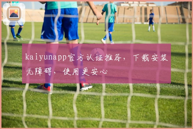 kaiyunapp官方认证推荐，下载安装无障碍，使用更安心
